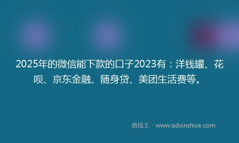 2025年的微信能下款的口子2023有：洋钱罐、花呗、京东金融、随身贷、美团生活费等。