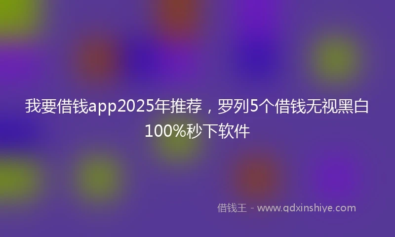 我要借钱app2025年推荐，罗列5个借钱无视黑白100%秒下软件