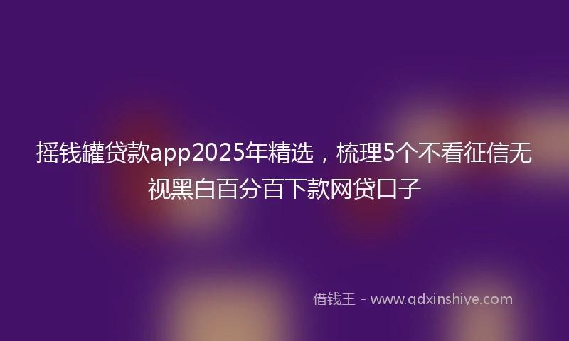 摇钱罐贷款app2025年精选，梳理5个不看征信无视黑白百分百下款网贷口子