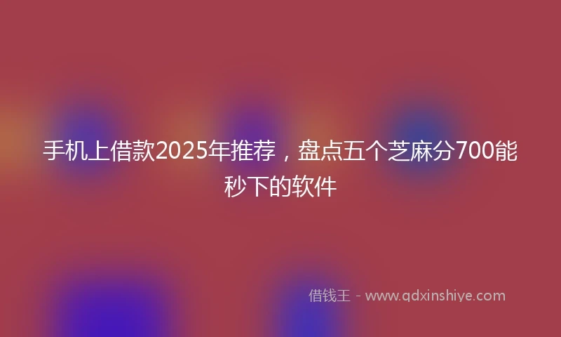 手机上借款2025年推荐，盘点五个芝麻分700能秒下的软件