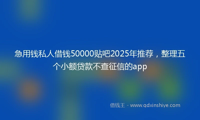 急用钱私人借钱50000贴吧2025年推荐，整理五个小额贷款不查征信的app