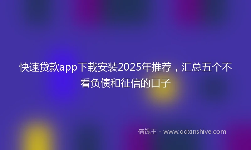 快速贷款app下载安装2025年推荐，汇总五个不看负债和征信的口子