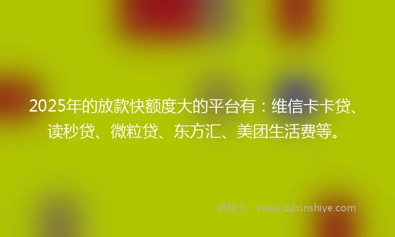 2025年的放款快额度大的平台有：维信卡卡贷、读秒贷、微粒贷、东方汇、美团生活费等。