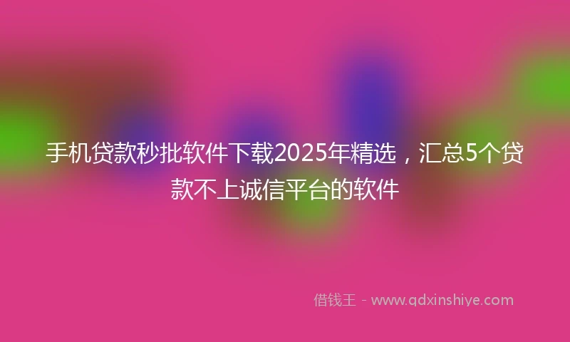 手机贷款秒批软件下载2025年精选，汇总5个贷款不上诚信平台的软件