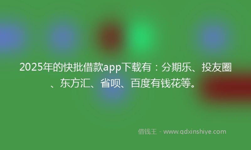 2025年的快批借款app下载有：分期乐、投友圈、东方汇、省呗、百度有钱花等。