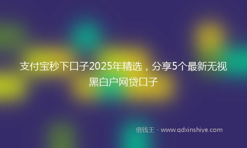 支付宝秒下口子2025年精选，分享5个最新无视黑白户网贷口子