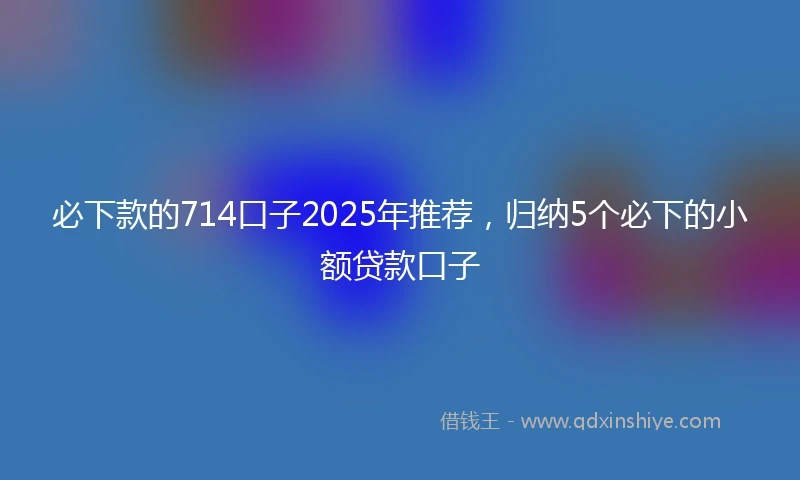必下款的714口子2025年推荐,归纳5个必下的小额贷款口子