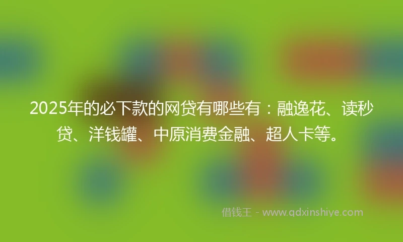 2025年的必下款的网贷有哪些有：融逸花、读秒贷、洋钱罐、中原消费金融、超人卡等。