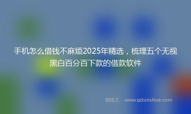 手机怎么借钱不麻烦2025年精选，梳理五个无视黑白百分百下款的借款软件
