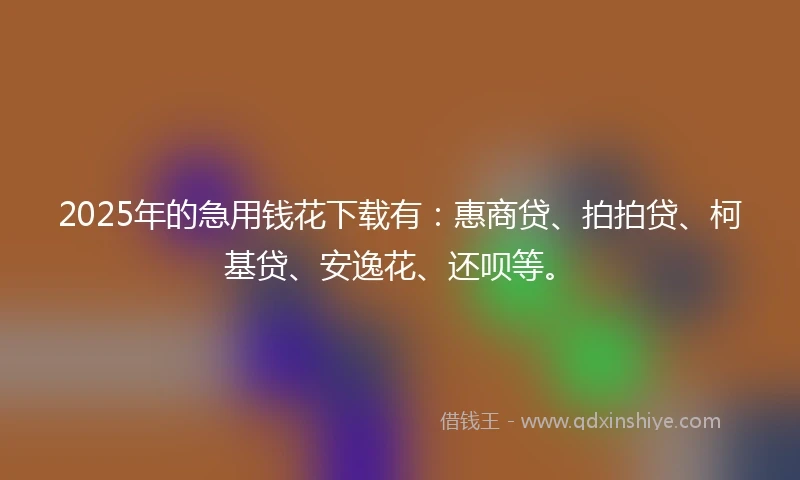 2025年的急用钱花下载有：惠商贷、拍拍贷、柯基贷、安逸花、还呗等。