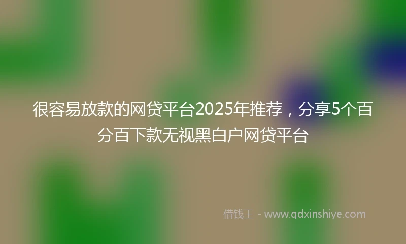 很容易放款的网贷平台2025年推荐，分享5个百分百下款无视黑白户网贷平台