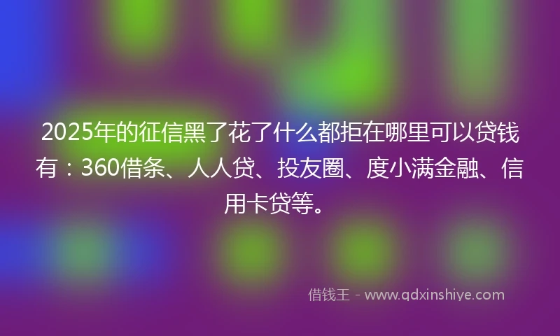 2025年的征信黑了花了什么都拒在哪里可以贷钱有：360借条、人人贷、投友圈、度小满金融、信用卡贷等。
