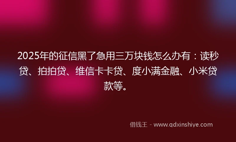 2025年的征信黑了急用三万块钱怎么办有:读秒贷、拍拍贷、维信卡卡贷、度小满金融、小米贷款等。