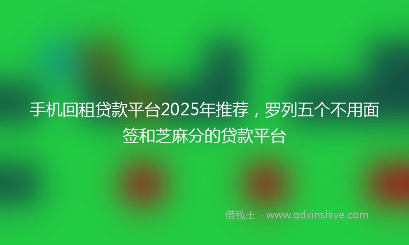 手机回租贷款平台2025年推荐，罗列五个不用面签和芝麻分的贷款平台