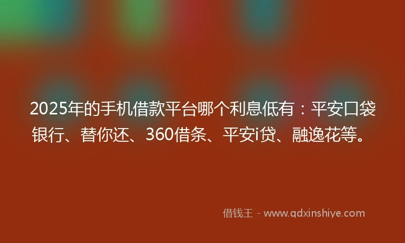 2025年的手机借款平台哪个利息低有：平安口袋银行、替你还、360借条、平安i贷、融逸花等。