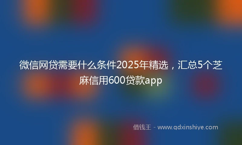 微信网贷需要什么条件2025年精选,汇总5个芝麻信用600贷款app