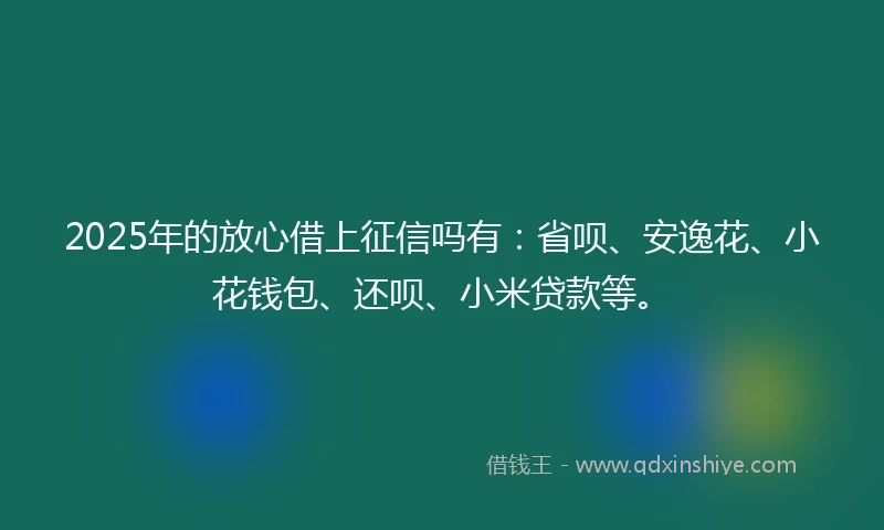 2025年的放心借上征信吗有：省呗、安逸花、小花钱包、还呗、小米贷款等。