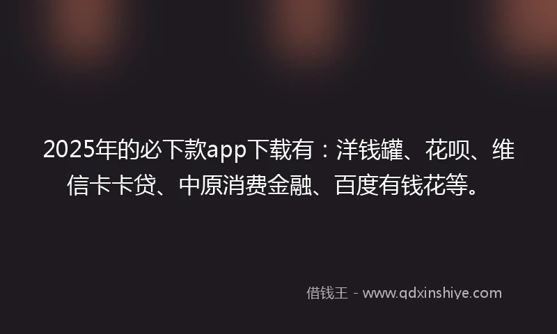 2025年的必下款app下载有：洋钱罐、花呗、维信卡卡贷、中原消费金融、百度有钱花等。