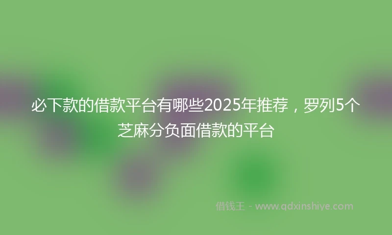 必下款的借款平台有哪些2025年推荐，罗列5个芝麻分负面借款的平台