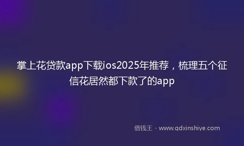 掌上花贷款app下载ios2025年推荐，梳理五个征信花居然都下款了的app