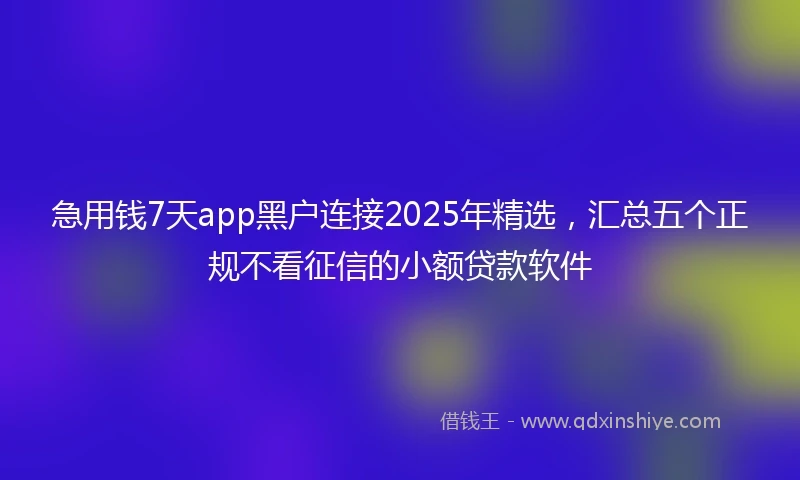 急用钱7天app黑户连接2025年精选，汇总五个正规不看征信的小额贷款软件