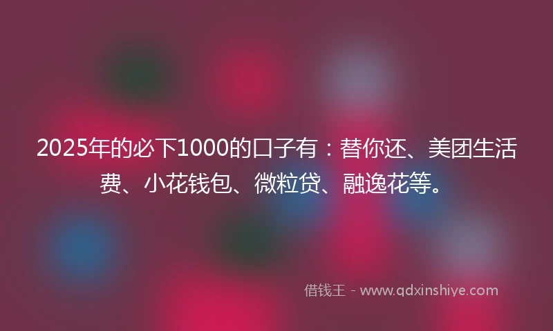 2025年的必下1000的口子有：替你还、美团生活费、小花钱包、微粒贷、融逸花等。