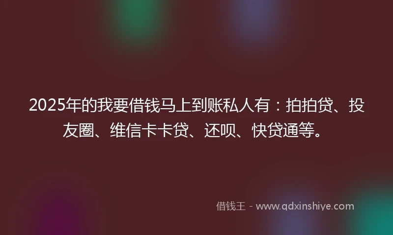 2025年的我要借钱马上到账私人有：拍拍贷、投友圈、维信卡卡贷、还呗、快贷通等。