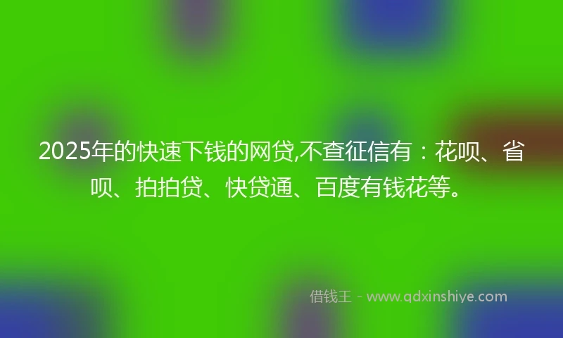 2025年的快速下钱的网贷,不查征信有：花呗、省呗、拍拍贷、快贷通、百度有钱花等。