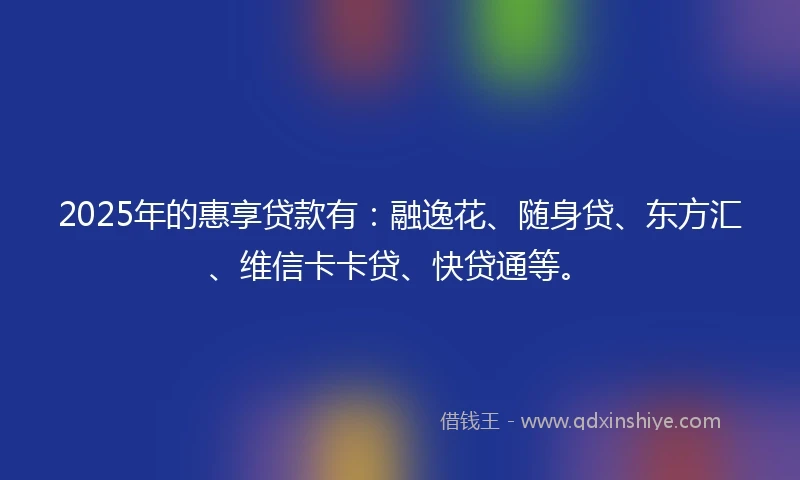 2025年的惠享贷款有：融逸花、随身贷、东方汇、维信卡卡贷、快贷通等。