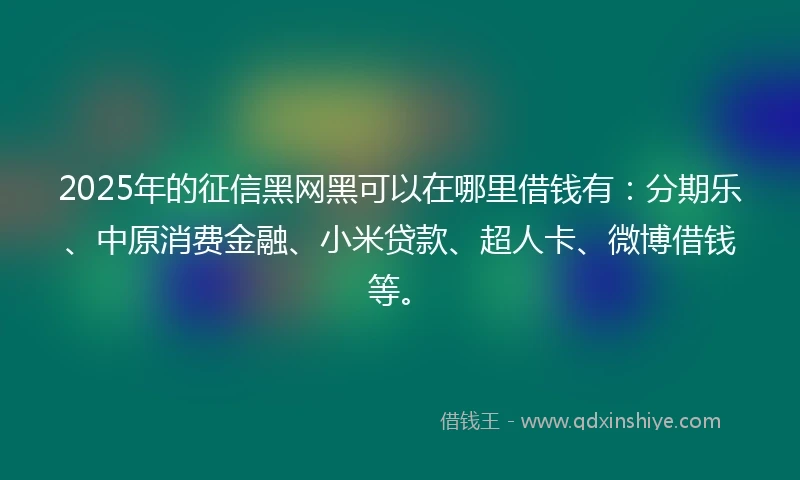 2025年的征信黑网黑可以在哪里借钱有：分期乐、中原消费金融、小米贷款、超人卡、微博借钱等。