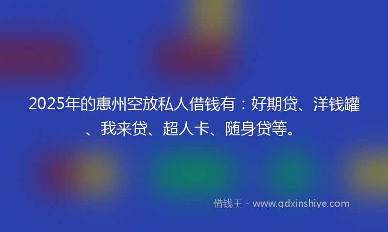 2025年的惠州空放私人借钱有：好期贷、洋钱罐、我来贷、超人卡、随身贷等。