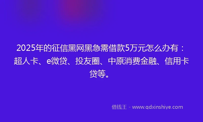 2025年的征信黑网黑急需借款5万元怎么办有：超人卡、e微贷、投友圈、中原消费金融、信用卡贷等。