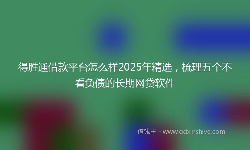 得胜通借款平台怎么样2025年精选，梳理五个不看负债的长期网贷软件