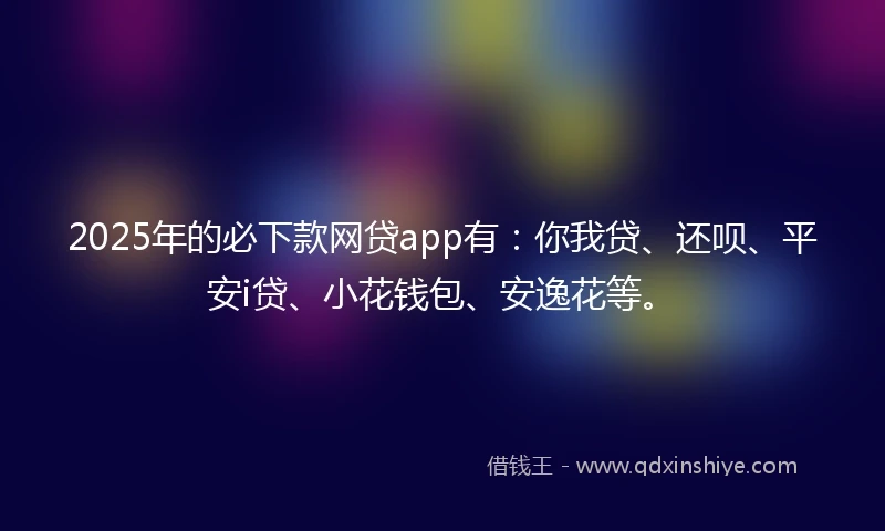 2025年的必下款网贷app有：你我贷、还呗、平安i贷、小花钱包、安逸花等。