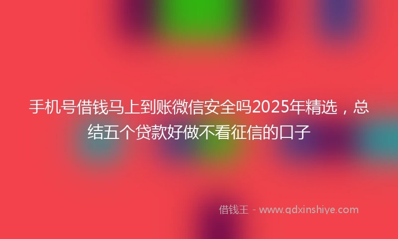 手机号借钱马上到账微信安全吗2025年精选，总结五个贷款好做不看征信的口子