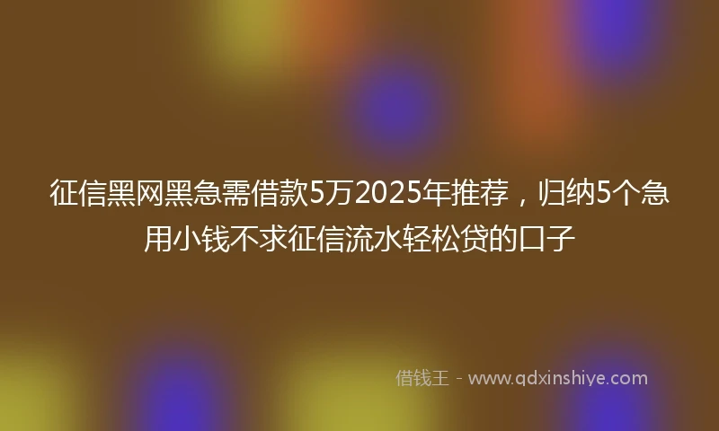 征信黑网黑急需借款5万2025年推荐，归纳5个急用小钱不求征信流水轻松贷的口子
