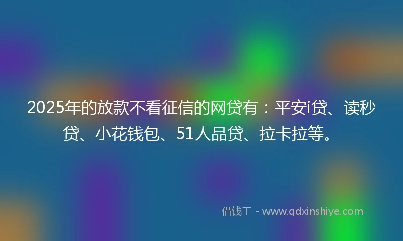 2025年的放款不看征信的网贷有：平安i贷、读秒贷、小花钱包、51人品贷、拉卡拉等。