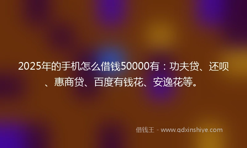 2025年的手机怎么借钱50000有：功夫贷、还呗、惠商贷、百度有钱花、安逸花等。