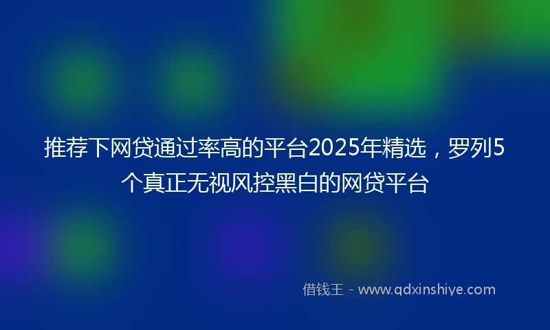 推荐下网贷通过率高的平台2025年精选，罗列5个真正无视风控黑白的网贷平台