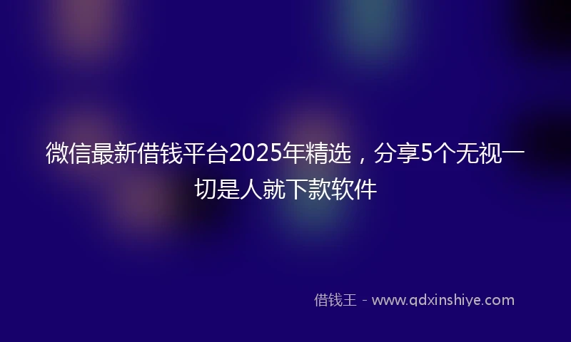 微信最新借钱平台2025年精选，分享5个无视一切是人就下款软件