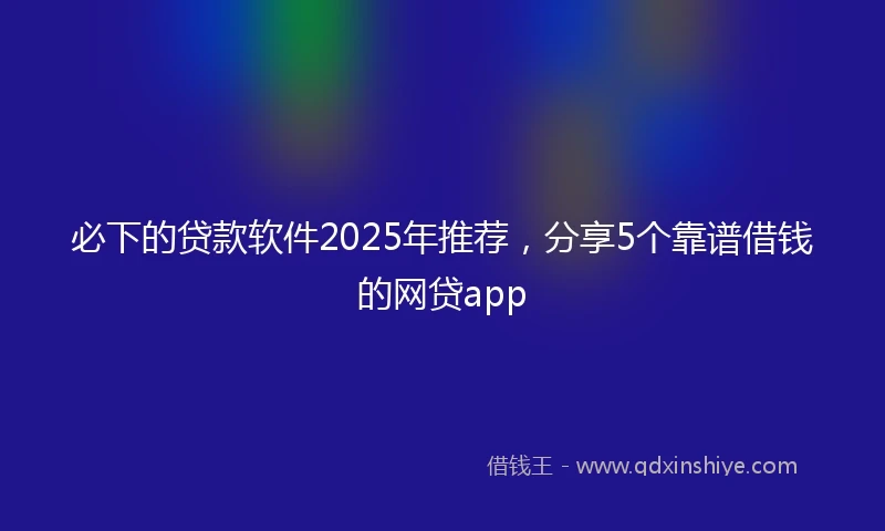 必下的贷款软件2025年推荐，分享5个靠谱借钱的网贷app
