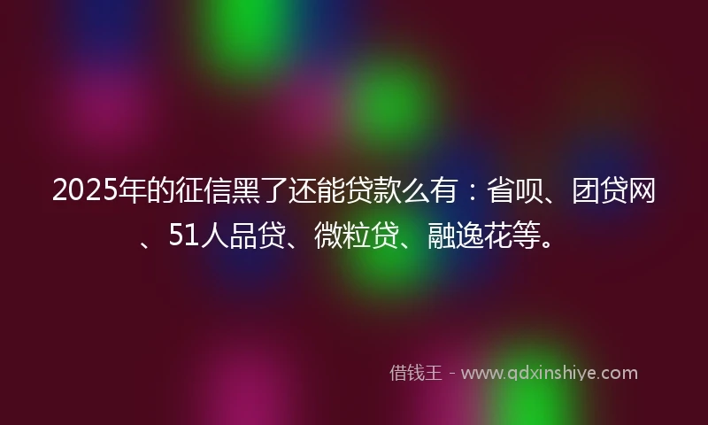 2025年的征信黑了还能贷款么有：省呗、团贷网、51人品贷、微粒贷、融逸花等。