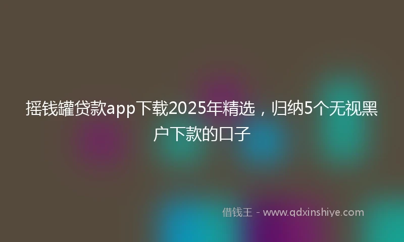 摇钱罐贷款app下载2025年精选，归纳5个无视黑户下款的口子