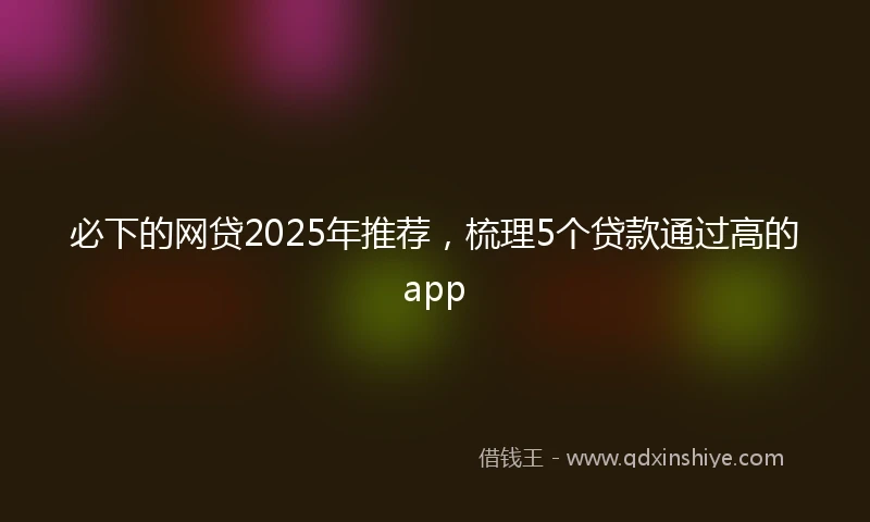 必下的网贷2025年推荐，梳理5个贷款通过高的app