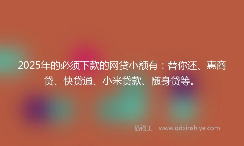 2025年的必须下款的网贷小额有：替你还、惠商贷、快贷通、小米贷款、随身贷等。