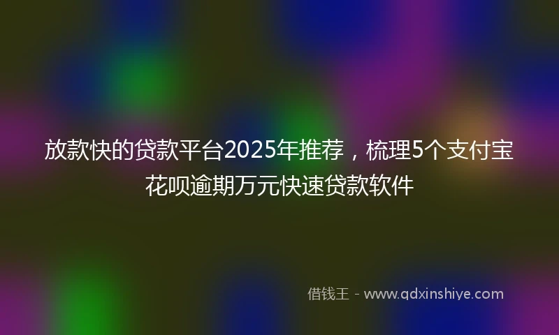 放款快的贷款平台2025年推荐，梳理5个支付宝花呗逾期万元快速贷款软件