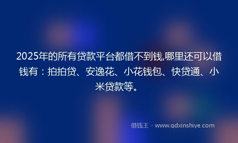 2025年的所有贷款平台都借不到钱,哪里还可以借钱有：拍拍贷、安逸花、小花钱包、快贷通、小米贷款等。
