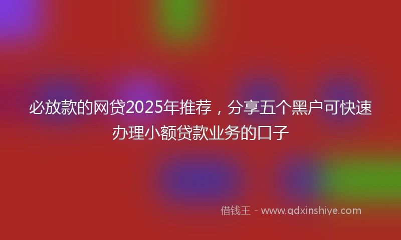 必放款的网贷2025年推荐，分享五个黑户可快速办理小额贷款业务的口子