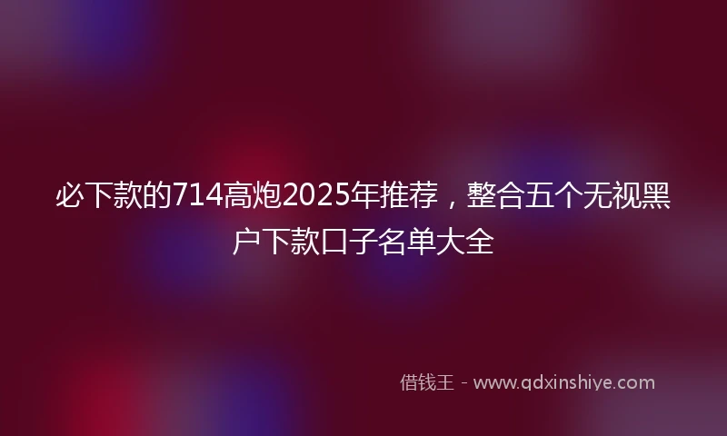 必下款的714高炮2025年推荐，整合五个无视黑户下款口子名单大全