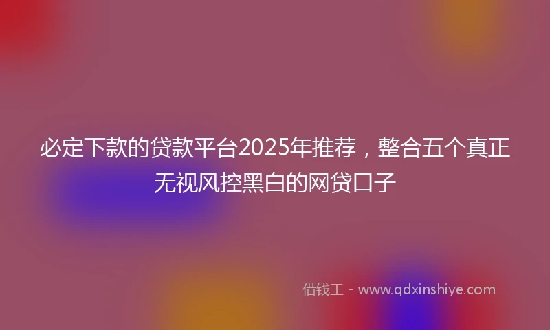 必定下款的贷款平台2025年推荐，整合五个真正无视风控黑白的网贷口子